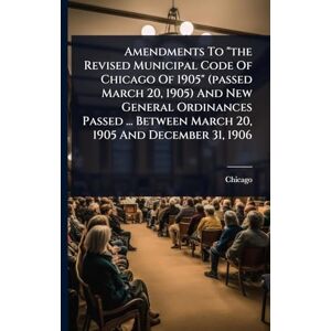 (Ill ), Chicago Amendments To "the Revised Municipal Code Of Chicago Of 1905" (passed March 20, 1905) And New General Ordinances Passed ... Between March 20, 1905 And December 31, 1906 (Ill ), Chicago Amendments To "the Revised Municipal Code Of Chicago Of 1905" (passed March 20, 1905) And New General Ordinances Passed ... Between March 20, 1905 And December 31, 1906