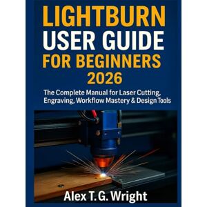 T. G. Wright, Alex LIGHTBURN USER GUIDE FOR BEGINNERS 2026: The Complete Manual for Laser Cutting, Engraving, Workflow Mastery & Design Tools T. G. Wright, Alex LIGHTBURN USER GUIDE FOR BEGINNERS 2026: The Complete Manual for Laser Cutting, Engraving, Workflow Mastery & Design Tools