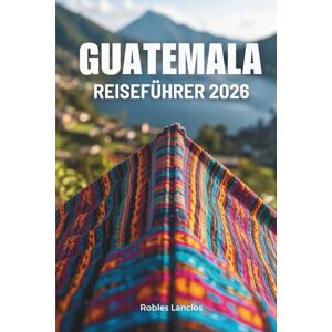 Lanclos, Robles GUATEMALA REISEFÜHRER 2026: Erkunden Sie die alten Maya-Ruinen und lebendigen Landschaften Mittelamerikas Lanclos, Robles GUATEMALA REISEFÜHRER 2026: Erkunden Sie die alten Maya-Ruinen und lebendigen Landschaften Mittelamerikas