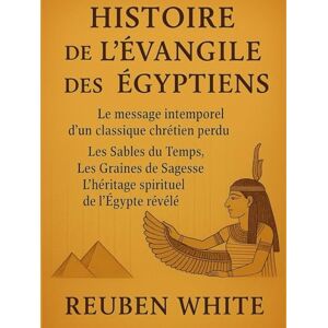 White, Reuben HISTOIRE DE L'ÉVANGILE DES ÉGYPTIENS:: Le message intemporel d'un classique chrétien perdu, Les Sables du Temps, Les Graines de Sagesse, L'héritage spirituel de l'Égypte révélé White, Reuben HISTOIRE DE L'ÉVANGILE DES ÉGYPTIENS:: Le message intemporel d'un classique chrétien perdu, Les Sables du Temps, Les Graines de Sagesse, L'héritage spirituel de l'Égypte révélé