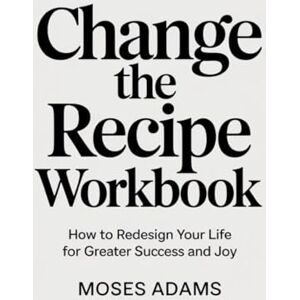 Adams, Moses Change The Recipe Workbook: How to Redesign Your Life for Greater Success and Joy Adams, Moses Change The Recipe Workbook: How to Redesign Your Life for Greater Success and Joy