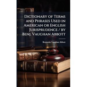 Abbott, Benjamin Vaughan Dictionary of Terms and Phrases Used in American or English Jurisprudence / by Benj. Vaughan Abbott Abbott, Benjamin Vaughan Dictionary of Terms and Phrases Used in American or English Jurisprudence / by Benj. Vaughan Abbott
