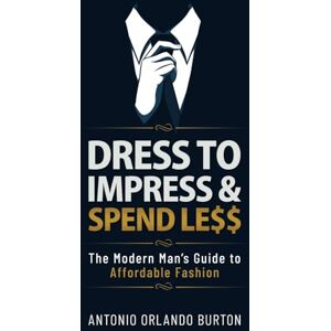 Burton, Antonio Dress to Impress & Spend Less: The Modern Man’s Guide to Affordable Fashion Burton, Antonio Dress to Impress & Spend Less: The Modern Man’s Guide to Affordable Fashion