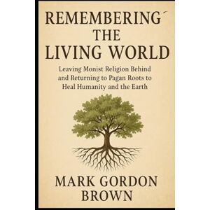 Brown, Mark Gordon Remembering the Living World: Leaving Monist Religion Behind and Returning to Pagan Roots to Heal Humanity and the Earth Brown, Mark Gordon Remembering the Living World: Leaving Monist Religion Behind and Returning to Pagan Roots to Heal Humanity and the Earth