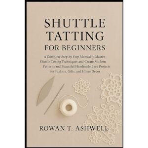 T. Ashwell, Rowan SHUTTLE TATTING FOR BEGINNERS: A Complete Step-By-Step Manual To Master Shuttle Tatting Techniques And Create Modern Patterns And Beautiful Handmade Lace Projects For Fashion, Gifts, And Home Décor T. Ashwell, Rowan SHUTTLE TATTING FOR BEGINNERS: A Complete Step-By-Step Manual To Master Shuttle Tatting Techniques And Create Modern Patterns And Beautiful Handmade Lace Projects For Fashion, Gifts, And Home Décor