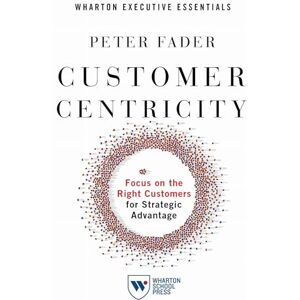 Fader, Peter Customer Centricity: Focus on the Right Customers for Strategic Advantage (Wharton Executive Essentials) Fader, Peter Customer Centricity: Focus on the Right Customers for Strategic Advantage (Wharton Executive Essentials)