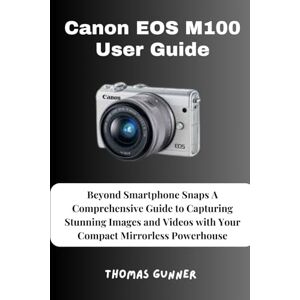 Gunner, Thomas Canon EOS M100 User Guide: Beyond Smartphone Snaps A Comprehensive Guide to Capturing Stunning Images and Videos with Your Compact Mirrorless Powerhouse Gunner, Thomas Canon EOS M100 User Guide: Beyond Smartphone Snaps A Comprehensive Guide to Capturing Stunning Images and Videos with Your Compact Mirrorless Powerhouse