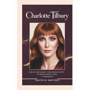 M. Martinez, Santos CHARLOTTE TILBURY: Her Life and Legacy, From Makeup Artist to Global Beauty Icon — A Biography M. Martinez, Santos CHARLOTTE TILBURY: Her Life and Legacy, From Makeup Artist to Global Beauty Icon — A Biography
