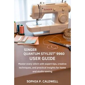 Caldwell, Sophia P. Singer Quantum Stylist 9960 User Guide: Master Every Stitch with Expert Tips, Creative Techniques, and Practical Insights for Home and Studio Sewing Caldwell, Sophia P. Singer Quantum Stylist 9960 User Guide: Master Every Stitch with Expert Tips, Creative Techniques, and Practical Insights for Home and Studio Sewing