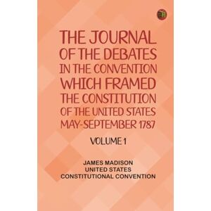 James Madison The Journal of the Debates in the Convention which Framed the Constitution of the United States, May-September 1787. Volume 1 James Madison The Journal of the Debates in the Convention which Framed the Constitution of the United States, May-September 1787. Volume 1