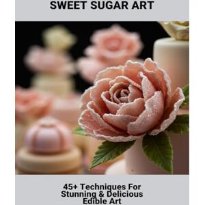 Bickel, Breanna Sweet Sugar Art: 45+ Techniques For Stunning & Delicious Edible Art Bickel, Breanna Sweet Sugar Art: 45+ Techniques For Stunning & Delicious Edible Art