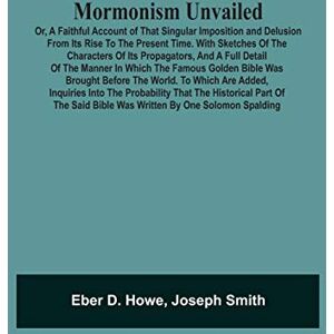 D Howe, Eber Mormonism Unvailed: Or, A Faithful Account Of That Singular Imposition And Delusion From Its Rise To The Present Time. With Sketches Of The Characters ... Was Brought Before The World. To Which A D Howe, Eber Mormonism Unvailed: Or, A Faithful Account Of That Singular Imposition And Delusion From Its Rise To The Present Time. With Sketches Of The Characters ... Was Brought Before The World. To Which A