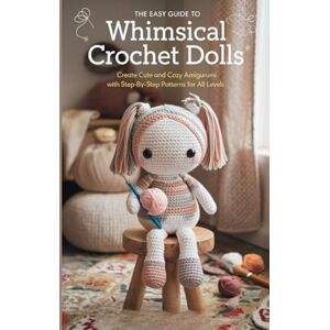 Keith Horner, Brian The Easy Guide to Whimsical Crochet Dolls: Create Cute and Cozy Amigurumi with Step-by-Step Patterns for All Levels Keith Horner, Brian The Easy Guide to Whimsical Crochet Dolls: Create Cute and Cozy Amigurumi with Step-by-Step Patterns for All Levels