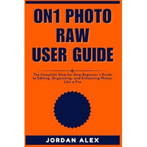 ALEX, JORDAN ON1 PHOTO RAW USER GUIDE: The Complete Step-by-Step Beginner’s Guide to Editing, Organizing, and Enhancing Photos Like a Pro ALEX, JORDAN ON1 PHOTO RAW USER GUIDE: The Complete Step-by-Step Beginner’s Guide to Editing, Organizing, and Enhancing Photos Like a Pro