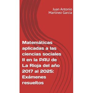 Martinez Garcia, Juan Antonio Matemáticas aplicadas a las ciencias sociales II en la PAU de La Rioja del año 2017 al 2025: Exámenes resueltos Martinez Garcia, Juan Antonio Matemáticas aplicadas a las ciencias sociales II en la PAU de La Rioja del año 2017 al 2025: Exámenes resueltos