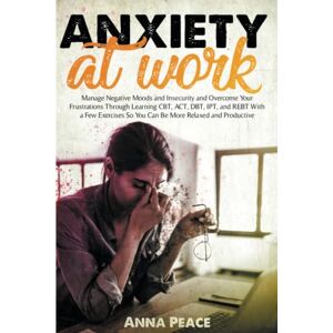 Peace, Anna ANXIETY AT WORK: Manage Negative Moods and Insecurity and Overcomw Your Frustations Trought Learning CBT, ACT, DBT, IPT, and Rebt With a Few Exercises So You Can Be More Relaxed and Productive Peace, Anna ANXIETY AT WORK: Manage Negative Moods and Insecurity and Overcomw Your Frustations Trought Learning CBT, ACT, DBT, IPT, and Rebt With a Few Exercises So You Can Be More Relaxed and Productive