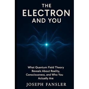 Fansler, Joseph The Electron and You: What Quantum Field Theory Reveals About Reality, Consciousness, and Who You Actually Are (The Quantum Reality Series) Fansler, Joseph The Electron and You: What Quantum Field Theory Reveals About Reality, Consciousness, and Who You Actually Are (The Quantum Reality Series)