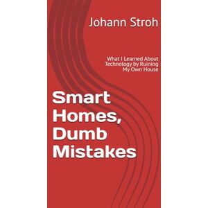Stroh, Johann Smart Homes, Dumb Mistakes: What I Learned About Technology by Ruining My Own House Stroh, Johann Smart Homes, Dumb Mistakes: What I Learned About Technology by Ruining My Own House