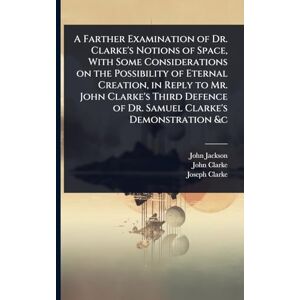 Jackson A Farther Examination of Dr. Clarke's Notions of Space, With Some Considerations on the Possibility of Eternal Creation, in Reply to Mr. John Clarke's ... of Dr. Samuel Clarke's Demonstration &c Jackson A Farther Examination of Dr. Clarke's Notions of Space, With Some Considerations on the Possibility of Eternal Creation, in Reply to Mr. John Clarke's ... of Dr. Samuel Clarke's Demonstration &c