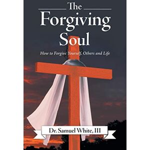 White III, Dr Samuel The Forgiving Soul: How to Forgive Yourself, Others and Life White III, Dr Samuel The Forgiving Soul: How to Forgive Yourself, Others and Life