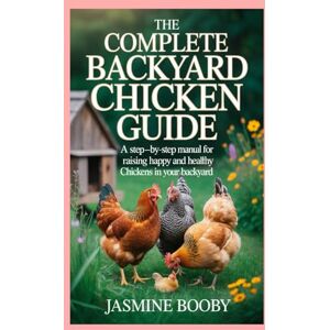 Booby, Jasmine The Complete Backyard Chicken Guide: A Step-by-Step Manual for Raising Happy and Healthy Chickens in Your Backyard Booby, Jasmine The Complete Backyard Chicken Guide: A Step-by-Step Manual for Raising Happy and Healthy Chickens in Your Backyard