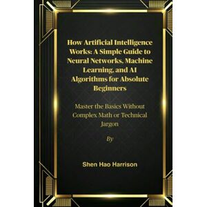Harrison, Shen Hao How Artificial Intelligence Works: A Simple Guide to Neural Networks, Machine Learning, and AI Algorithms for Absolute Beginners: Master the Basics Without Complex Math or Technical Jargon Harrison, Shen Hao How Artificial Intelligence Works: A Simple Guide to Neural Networks, Machine Learning, and AI Algorithms for Absolute Beginners: Master the Basics Without Complex Math or Technical Jargon