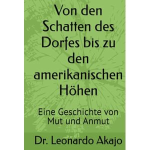 Akajo, Dr. Leonardo Von den Schatten des Dorfes bis zu den amerikanischen Höhen: Eine Geschichte von Mut und Anmut Akajo, Dr. Leonardo Von den Schatten des Dorfes bis zu den amerikanischen Höhen: Eine Geschichte von Mut und Anmut