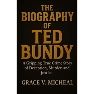 V. Micheal, Grace THE BIOGRAPHY OF TED BUNDY: A Gripping True Crime Story of Deception, Murder, and Justice V. Micheal, Grace THE BIOGRAPHY OF TED BUNDY: A Gripping True Crime Story of Deception, Murder, and Justice