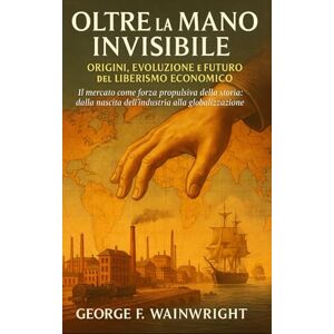 Wainwright, George F. Oltre la Mano Invisibile: Origini, Evoluzione e Futuro del Liberismo Economico Wainwright, George F. Oltre la Mano Invisibile: Origini, Evoluzione e Futuro del Liberismo Economico