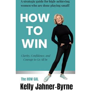 Jahner-Byrne, Kelly HOW TO WIN: Clarity, Confidence, and Courage to Go All In: A Strategic Guide for High Achieving Women Who Are Done Playing Small! Jahner-Byrne, Kelly HOW TO WIN: Clarity, Confidence, and Courage to Go All In: A Strategic Guide for High Achieving Women Who Are Done Playing Small!