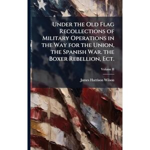 Wilson Under the Old Flag Recollections of Military Operations in the Way for the Union, the Spanish War. the Boxer Rebellion, Ect. Wilson Under the Old Flag Recollections of Military Operations in the Way for the Union, the Spanish War. the Boxer Rebellion, Ect.