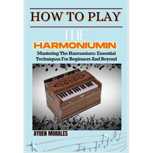 MORALES, AYDEN HOW TO PLAY THE HARMONIUM: Mastering The Harmonium: Essential Techniques For Beginners And Beyond MORALES, AYDEN HOW TO PLAY THE HARMONIUM: Mastering The Harmonium: Essential Techniques For Beginners And Beyond