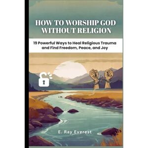 Everest, E. Ray How to Worship God Without Religion: 19 Powerful Ways to Heal Religious Trauma and Find Freedom, Peace, and Joy (Unstoppable: The Master’s Code for Walking in the Power of Jesus’s Way) Everest, E. Ray How to Worship God Without Religion: 19 Powerful Ways to Heal Religious Trauma and Find Freedom, Peace, and Joy (Unstoppable: The Master’s Code for Walking in the Power of Jesus’s Way)