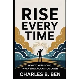 BEN, CHARLES B. RISE EVERY TIME: HOW TO KEEP GOING WHEN LIFE KNOCKS YOU DOWN BEN, CHARLES B. RISE EVERY TIME: HOW TO KEEP GOING WHEN LIFE KNOCKS YOU DOWN