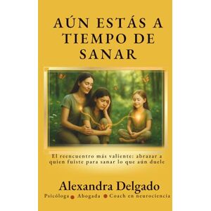 Delgado Garcia, Alexandra Josefina AÚN ESTÁS A TIEMPO DE SANAR: El reencuentro más valiente: abrazar a quien fuiste para sanar lo que aún duele Delgado Garcia, Alexandra Josefina AÚN ESTÁS A TIEMPO DE SANAR: El reencuentro más valiente: abrazar a quien fuiste para sanar lo que aún duele