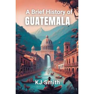Smith, KJ A Brief History of Guatemala (A Brief History Around the World Edition) Smith, KJ A Brief History of Guatemala (A Brief History Around the World Edition)