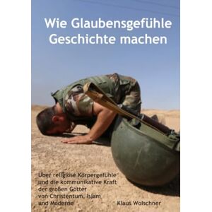 Wolschner, Klaus Wie Glaubensgefühle Geschichte machen: Über religiöse Körpergefühle und die kommunikative Kraft der großen Götter von Christentum, Islam und Moderne Wolschner, Klaus Wie Glaubensgefühle Geschichte machen: Über religiöse Körpergefühle und die kommunikative Kraft der großen Götter von Christentum, Islam und Moderne