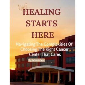 Sam, Delatria Healing Starts Here: Navigating The Complexities Of Choosing The Right Cancer Center That Cares Sam, Delatria Healing Starts Here: Navigating The Complexities Of Choosing The Right Cancer Center That Cares