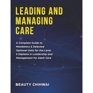 Chihwai, Beauty Leading and Managing Care: A Complete Guide to Mandatory & Selected Optional Units for the Level 5 Diploma in Leadership and Management for Adult Care Chihwai, Beauty Leading and Managing Care: A Complete Guide to Mandatory & Selected Optional Units for the Level 5 Diploma in Leadership and Management for Adult Care