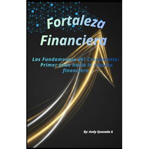 Quezada A, Andy Fortaleza Financiera: Los Fundamentos del Crecimiento: Primer paso hacia la riqueza financiera Quezada A, Andy Fortaleza Financiera: Los Fundamentos del Crecimiento: Primer paso hacia la riqueza financiera