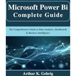 Gehrig, Arthur K. Microsoft Power Bi Complete Guide: The Comprehensive Guide to Data Analytics, Dashboards & Business Intelligence (Beginner Today, Professional Tomorrow in Tech) Gehrig, Arthur K. Microsoft Power Bi Complete Guide: The Comprehensive Guide to Data Analytics, Dashboards & Business Intelligence (Beginner Today, Professional Tomorrow in Tech)
