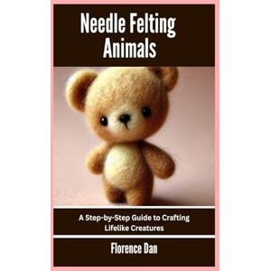 Dan, Florence Needle Felting Animals: A Step-by-Step Guide to Crafting Lifelike Creatures Dan, Florence Needle Felting Animals: A Step-by-Step Guide to Crafting Lifelike Creatures
