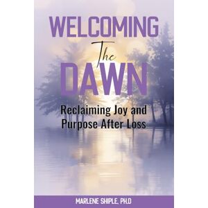 Shiple Ph.D., Marlene Welcoming the Dawn: Reclaiming Joy and Purpose After Loss Shiple Ph.D., Marlene Welcoming the Dawn: Reclaiming Joy and Purpose After Loss