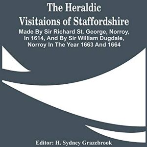 The Heraldic Visitaions Of Staffordshire; Made By Sir Richard St. George, Norroy, In 1614, And By Sir William Dugdale, Norroy In The Year 1663 And 1664 The Heraldic Visitaions Of Staffordshire; Made By Sir Richard St. George, Norroy, In 1614, And By Sir William Dugdale, Norroy In The Year 1663 And 1664