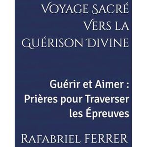 FERRER, Rafabriel Voyage Sacré Vers la Guérison Divine: Guérir et Aimer : Prières pour Traverser les Épreuves FERRER, Rafabriel Voyage Sacré Vers la Guérison Divine: Guérir et Aimer : Prières pour Traverser les Épreuves