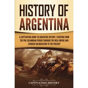 History, Captivating History of Argentina: A Captivating Guide to Argentine History, Starting from the Pre-Columbian Period Through the Inca Empire and Spanish Colonization to the Present (South American Countries) History, Captivating History of Argentina: A Captivating Guide to Argentine History, Starting from the Pre-Columbian Period Through the Inca Empire and Spanish Colonization to the Present (South American Countries)