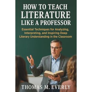 Thomas M. Everly How to Teach Literature Like a Professor: Essential Techniques for Analyzing, Interpreting, and Inspiring Deep Literary Understanding in the Classroom Thomas M. Everly How to Teach Literature Like a Professor: Essential Techniques for Analyzing, Interpreting, and Inspiring Deep Literary Understanding in the Classroom