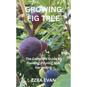 EVAN, EZRA GROWING FIG TREE: The Complete Guide to Planting, Pruning, and Harvesting EVAN, EZRA GROWING FIG TREE: The Complete Guide to Planting, Pruning, and Harvesting