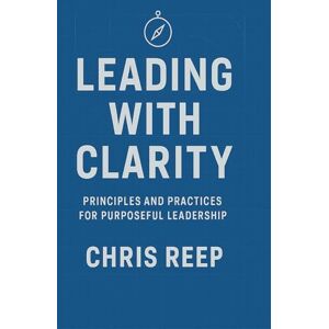 Reep, Christopher E Leading with Clarity: Principles and Practices for Purposeful Leadership Reep, Christopher E Leading with Clarity: Principles and Practices for Purposeful Leadership