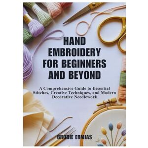 Ermias, Brodie HAND EMBROIDERY FOR BEGINNERS AND BEYOND: A Comprehensive Guide to Essential Stitches, Creative Techniques, and Modern Decorative Needlework Ermias, Brodie HAND EMBROIDERY FOR BEGINNERS AND BEYOND: A Comprehensive Guide to Essential Stitches, Creative Techniques, and Modern Decorative Needlework